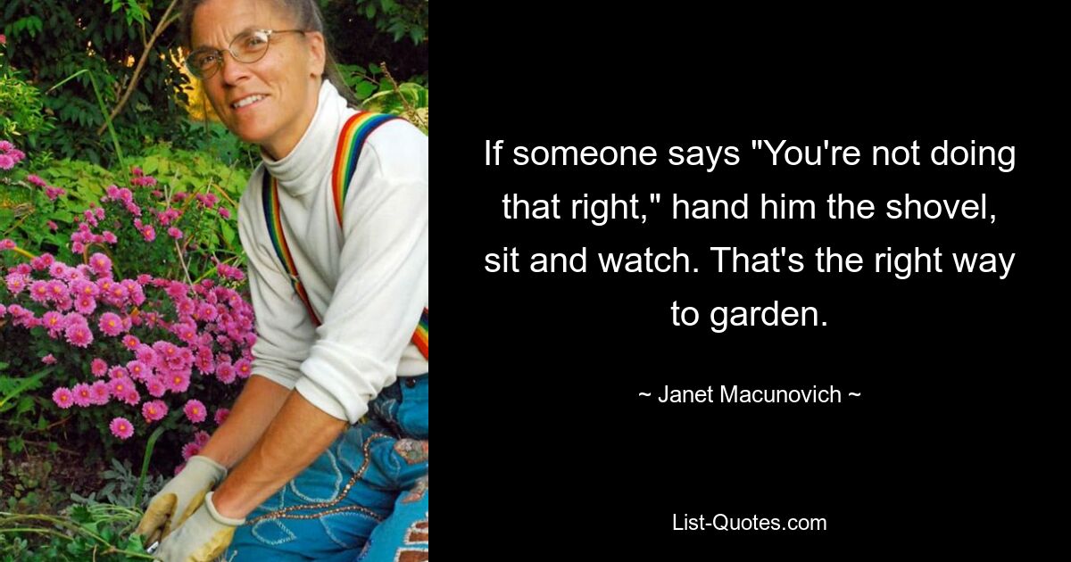 If someone says "You're not doing that right," hand him the shovel, sit and watch. That's the right way to garden. — © Janet Macunovich