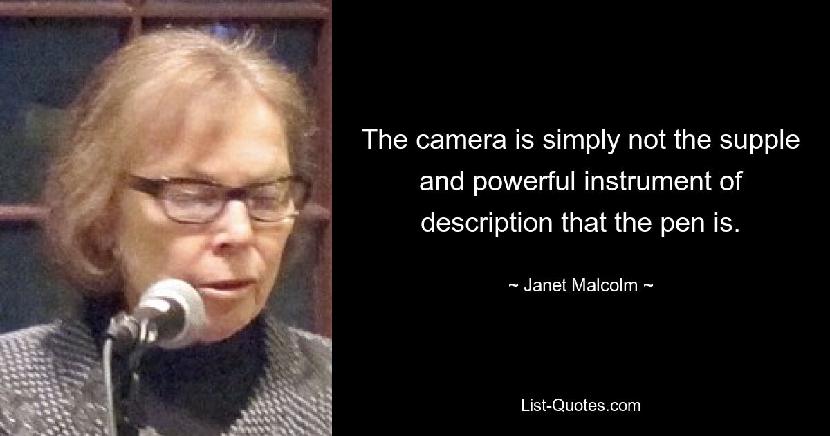 The camera is simply not the supple and powerful instrument of description that the pen is. — © Janet Malcolm