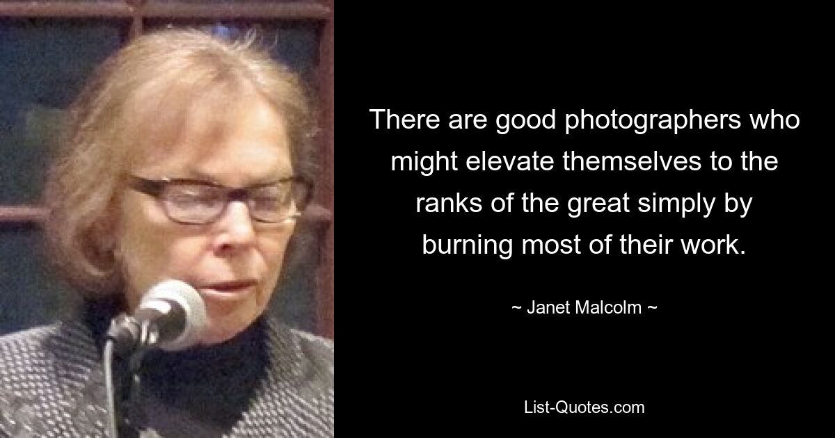 There are good photographers who might elevate themselves to the ranks of the great simply by burning most of their work. — © Janet Malcolm