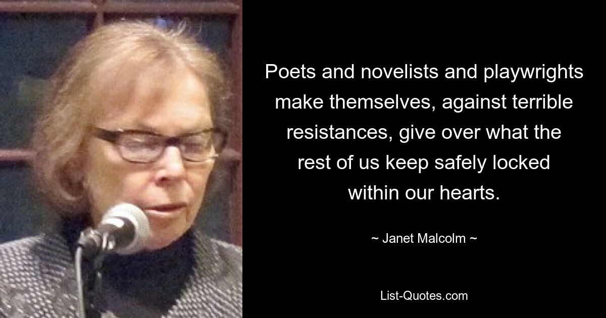 Poets and novelists and playwrights make themselves, against terrible resistances, give over what the rest of us keep safely locked within our hearts. — © Janet Malcolm