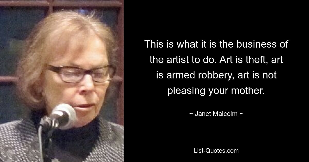 This is what it is the business of the artist to do. Art is theft, art is armed robbery, art is not pleasing your mother. — © Janet Malcolm