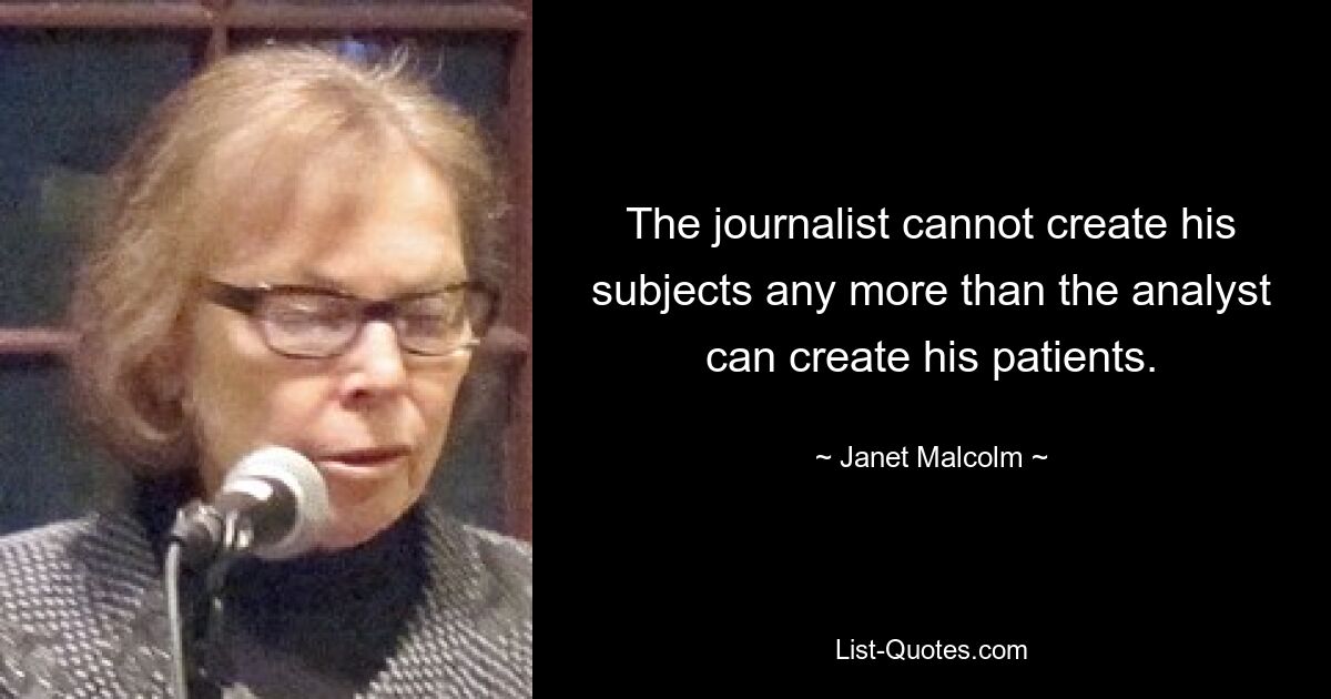 The journalist cannot create his subjects any more than the analyst can create his patients. — © Janet Malcolm