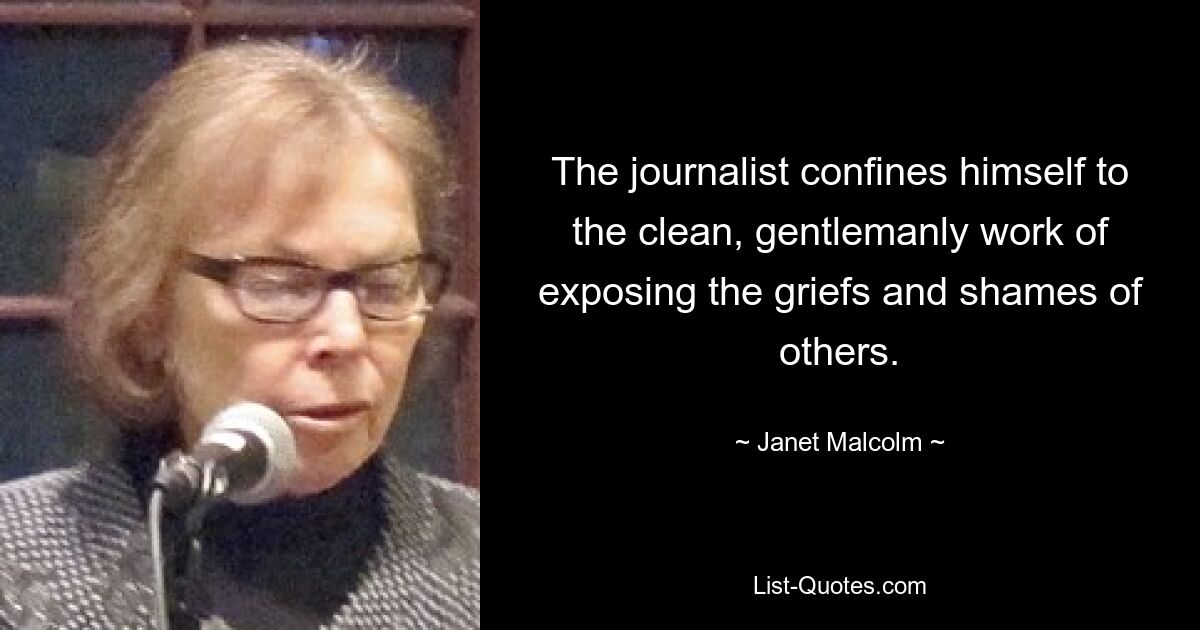 The journalist confines himself to the clean, gentlemanly work of exposing the griefs and shames of others. — © Janet Malcolm