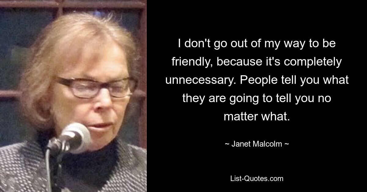 I don't go out of my way to be friendly, because it's completely unnecessary. People tell you what they are going to tell you no matter what. — © Janet Malcolm