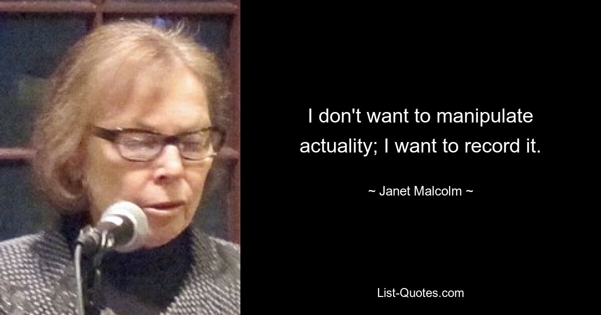 I don't want to manipulate actuality; I want to record it. — © Janet Malcolm