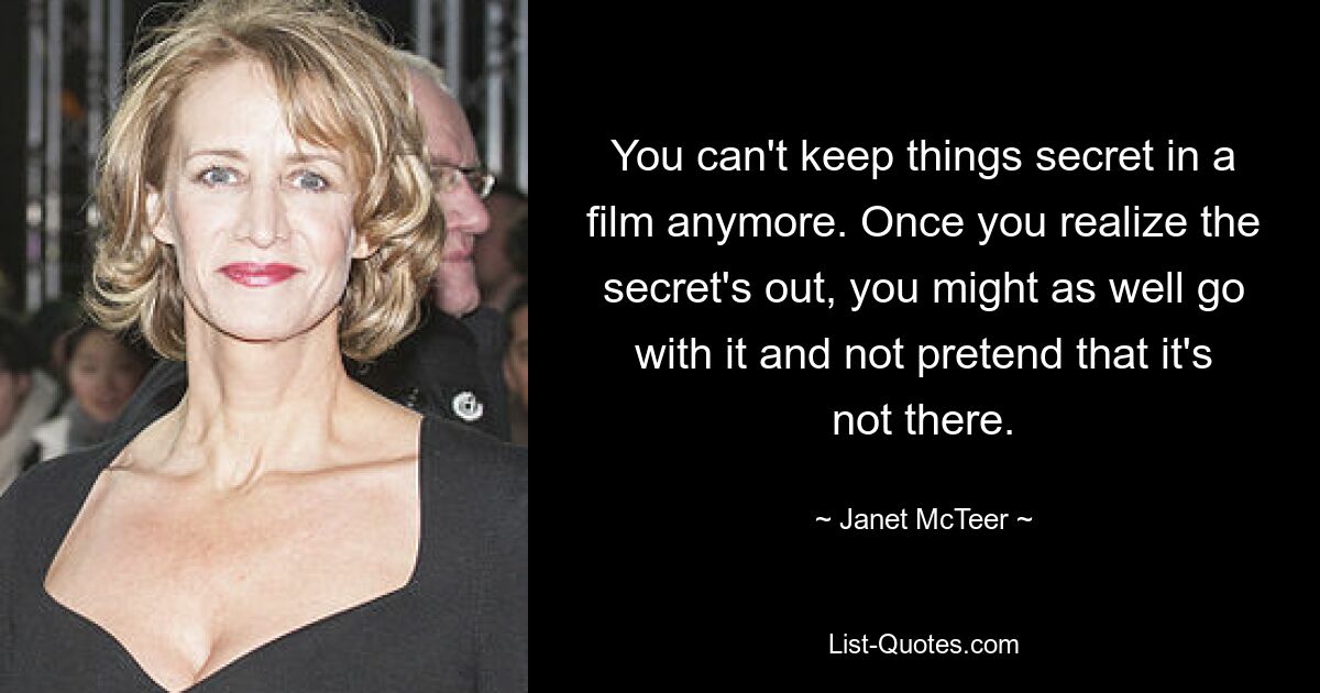 You can't keep things secret in a film anymore. Once you realize the secret's out, you might as well go with it and not pretend that it's not there. — © Janet McTeer