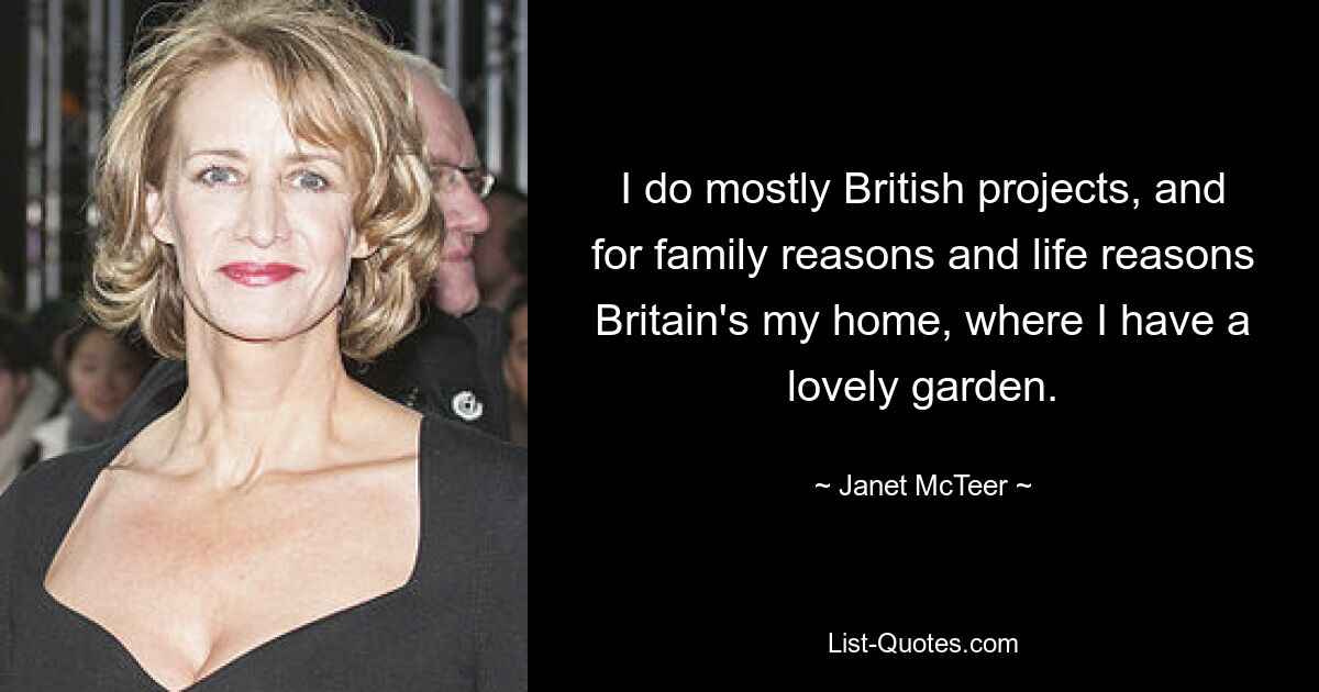 I do mostly British projects, and for family reasons and life reasons Britain's my home, where I have a lovely garden. — © Janet McTeer