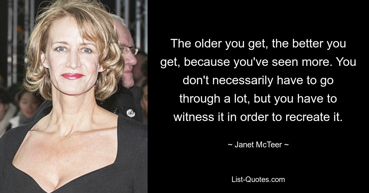 The older you get, the better you get, because you've seen more. You don't necessarily have to go through a lot, but you have to witness it in order to recreate it. — © Janet McTeer