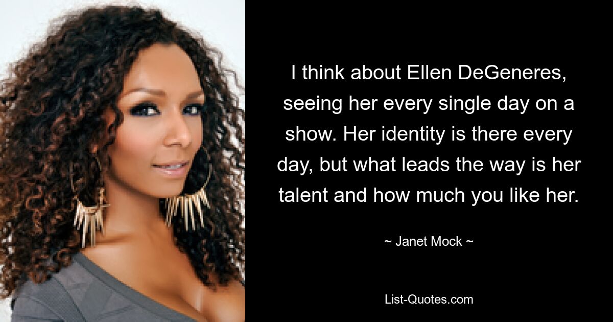 Ich denke an Ellen DeGeneres, die ich jeden Tag in einer Show sehe. Ihre Identität ist jeden Tag da, aber was den Weg weist, ist ihr Talent und wie sehr Sie sie mögen. — © Janet Mock 