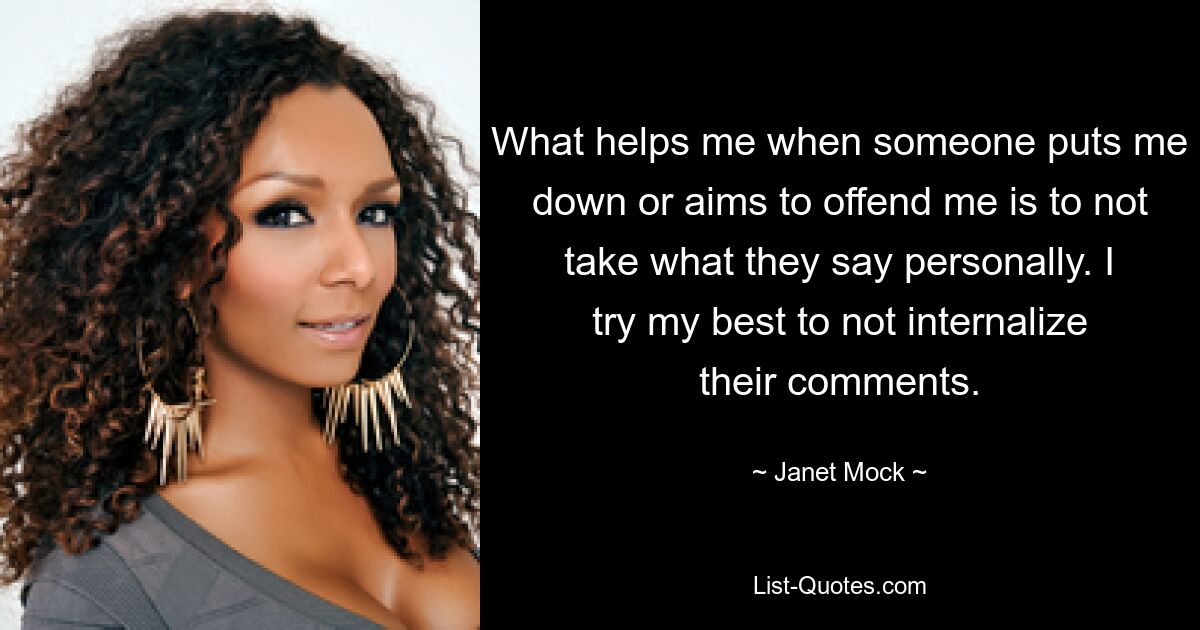 What helps me when someone puts me down or aims to offend me is to not take what they say personally. I try my best to not internalize their comments. — © Janet Mock