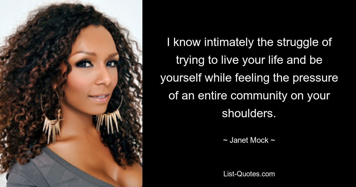 I know intimately the struggle of trying to live your life and be yourself while feeling the pressure of an entire community on your shoulders. — © Janet Mock