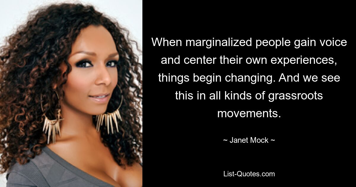 When marginalized people gain voice and center their own experiences, things begin changing. And we see this in all kinds of grassroots movements. — © Janet Mock