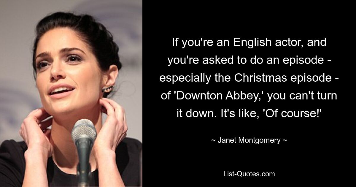 If you're an English actor, and you're asked to do an episode - especially the Christmas episode - of 'Downton Abbey,' you can't turn it down. It's like, 'Of course!' — © Janet Montgomery