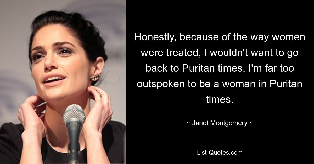 Honestly, because of the way women were treated, I wouldn't want to go back to Puritan times. I'm far too outspoken to be a woman in Puritan times. — © Janet Montgomery