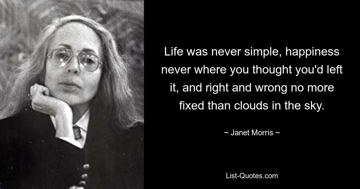 Life was never simple, happiness never where you thought you'd left it, and right and wrong no more fixed than clouds in the sky. — © Janet Morris