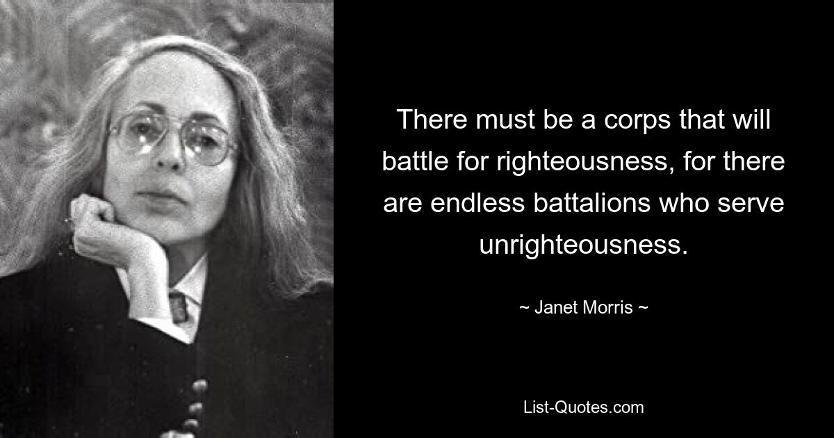 There must be a corps that will battle for righteousness, for there are endless battalions who serve unrighteousness. — © Janet Morris