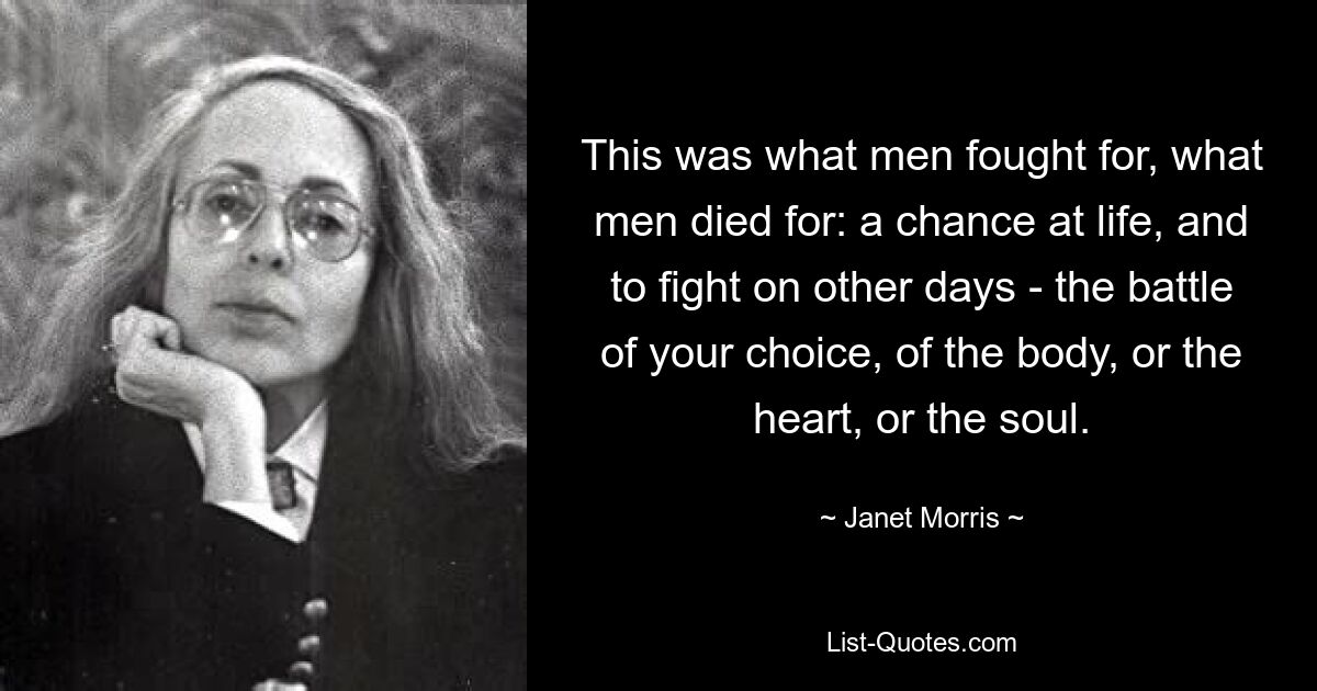 This was what men fought for, what men died for: a chance at life, and to fight on other days - the battle of your choice, of the body, or the heart, or the soul. — © Janet Morris