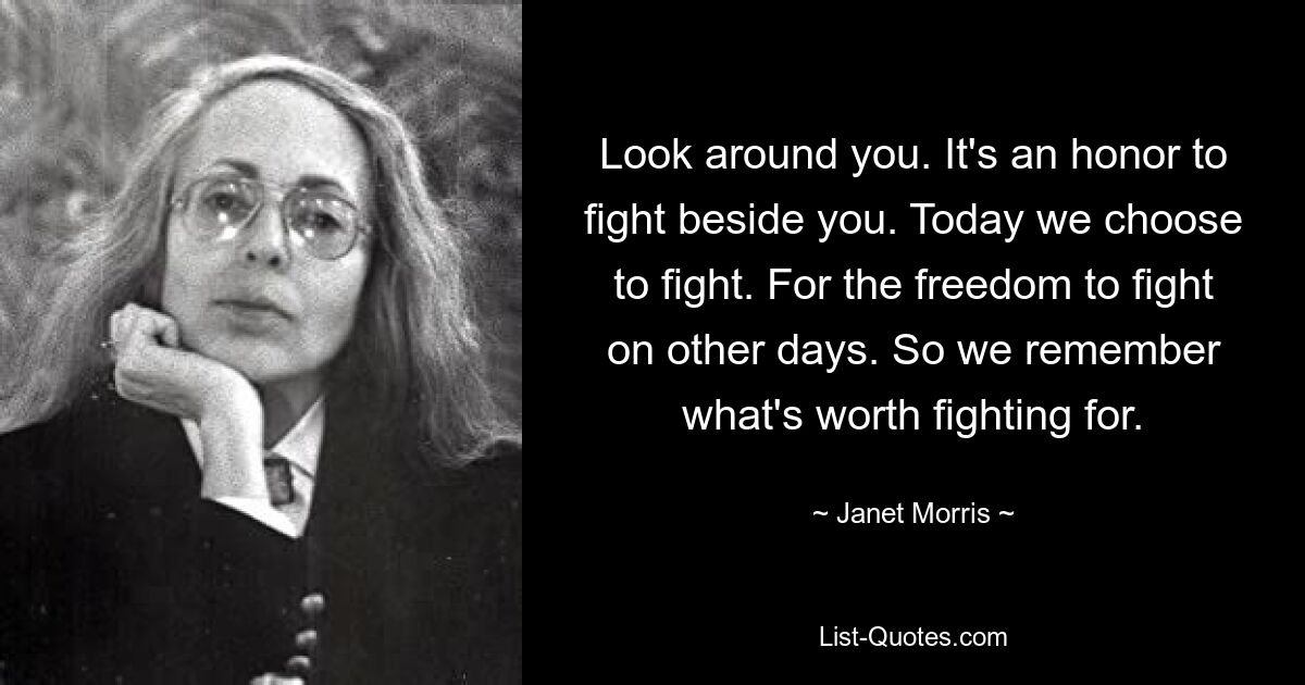 Look around you. It's an honor to fight beside you. Today we choose to fight. For the freedom to fight on other days. So we remember what's worth fighting for. — © Janet Morris