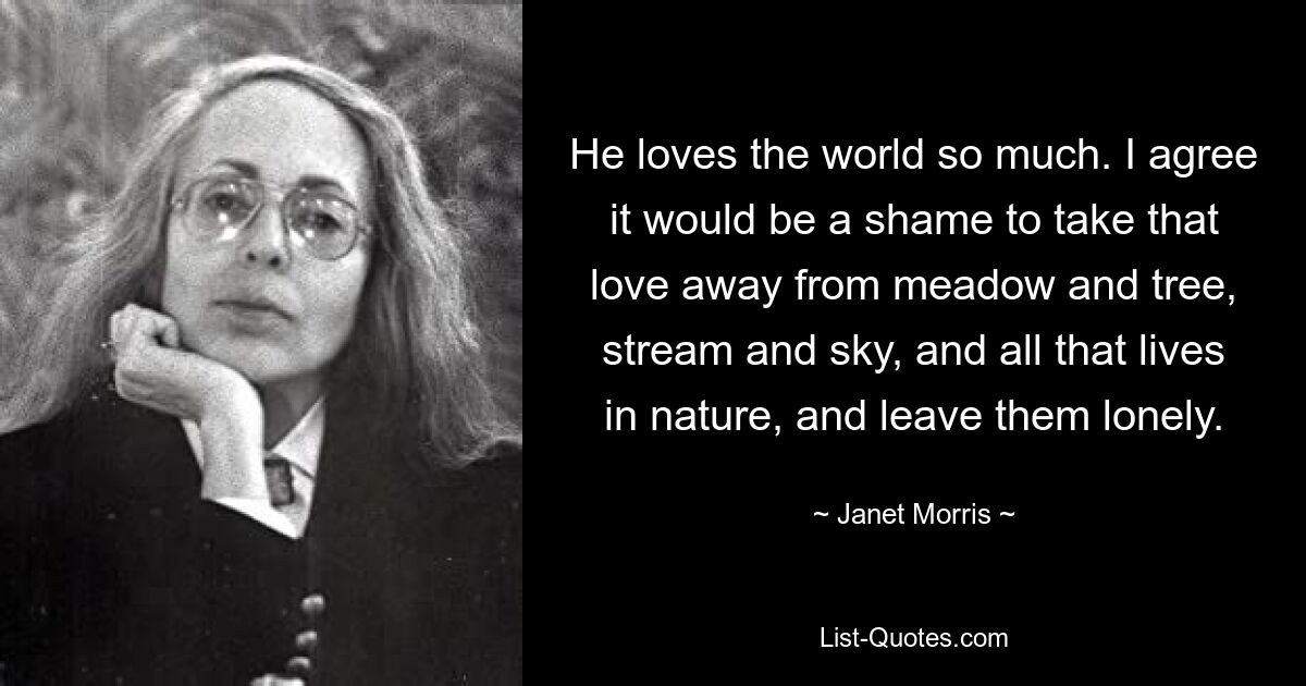 He loves the world so much. I agree it would be a shame to take that love away from meadow and tree, stream and sky, and all that lives in nature, and leave them lonely. — © Janet Morris