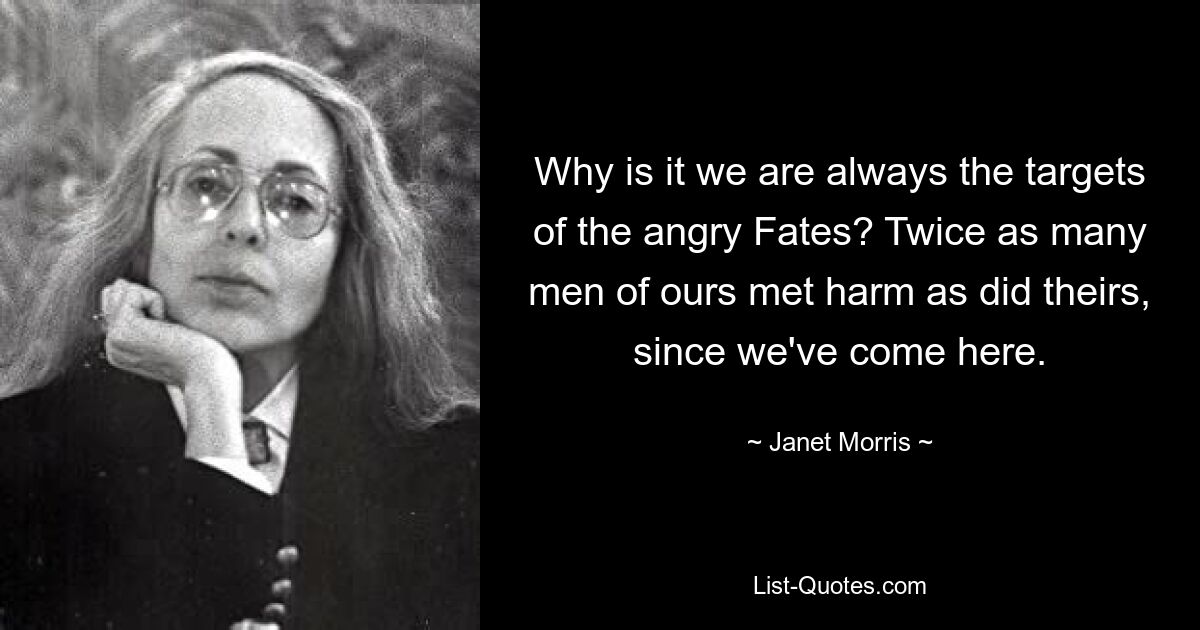 Why is it we are always the targets of the angry Fates? Twice as many men of ours met harm as did theirs, since we've come here. — © Janet Morris