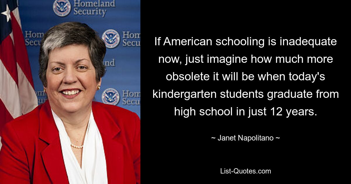 If American schooling is inadequate now, just imagine how much more obsolete it will be when today's kindergarten students graduate from high school in just 12 years. — © Janet Napolitano