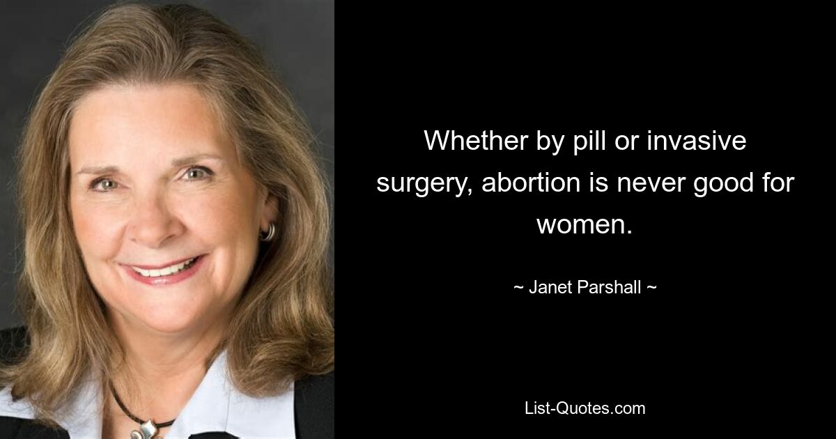 Whether by pill or invasive surgery, abortion is never good for women. — © Janet Parshall