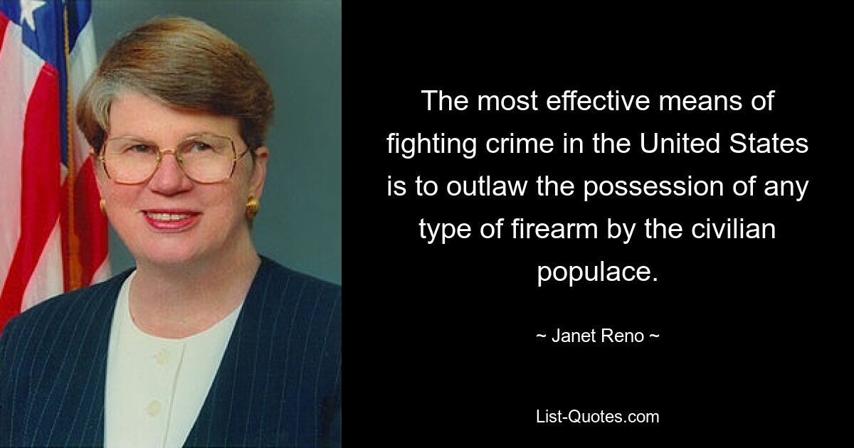 The most effective means of fighting crime in the United States is to outlaw the possession of any type of firearm by the civilian populace. — © Janet Reno