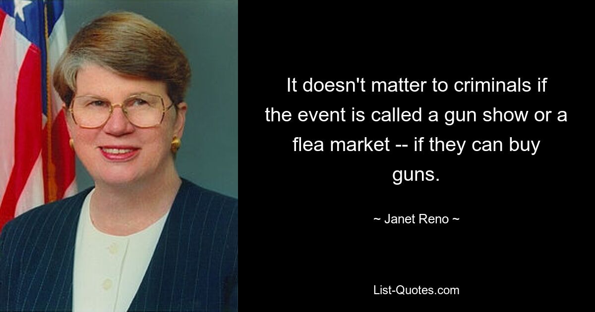 It doesn't matter to criminals if the event is called a gun show or a flea market -- if they can buy guns. — © Janet Reno