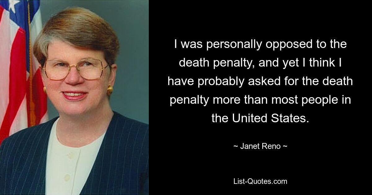 I was personally opposed to the death penalty, and yet I think I have probably asked for the death penalty more than most people in the United States. — © Janet Reno