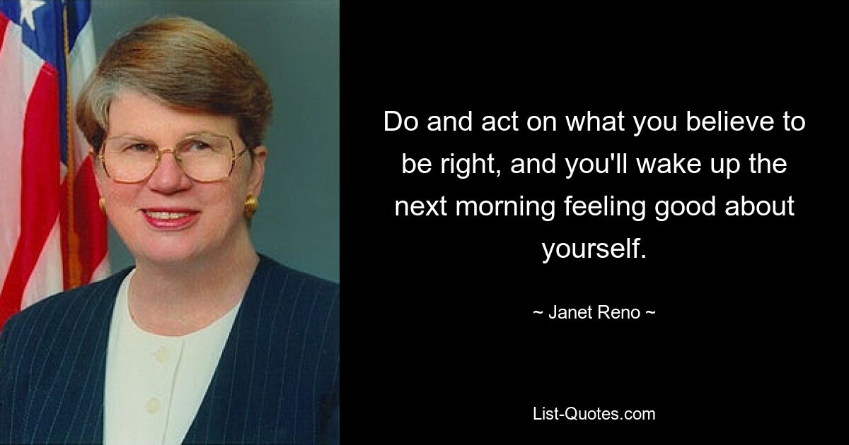 Do and act on what you believe to be right, and you'll wake up the next morning feeling good about yourself. — © Janet Reno