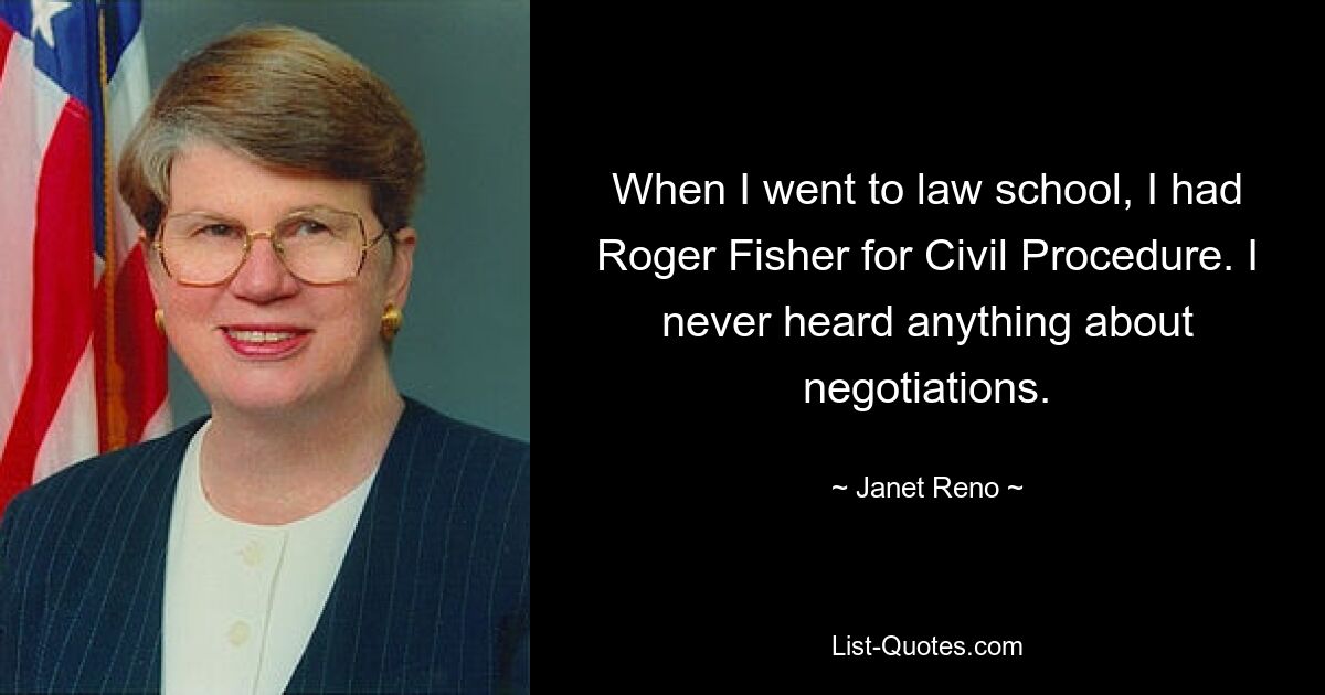 When I went to law school, I had Roger Fisher for Civil Procedure. I never heard anything about negotiations. — © Janet Reno