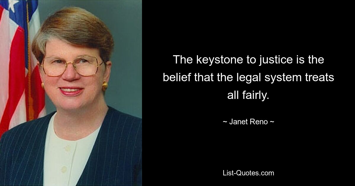 The keystone to justice is the belief that the legal system treats all fairly. — © Janet Reno