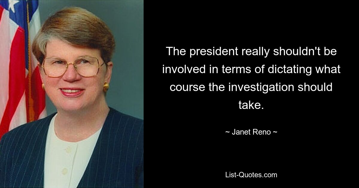 The president really shouldn't be involved in terms of dictating what course the investigation should take. — © Janet Reno