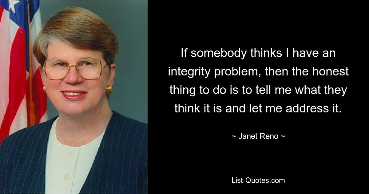 If somebody thinks I have an integrity problem, then the honest thing to do is to tell me what they think it is and let me address it. — © Janet Reno