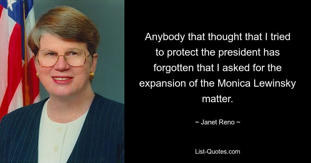 Anybody that thought that I tried to protect the president has forgotten that I asked for the expansion of the Monica Lewinsky matter. — © Janet Reno