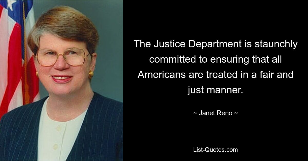 The Justice Department is staunchly committed to ensuring that all Americans are treated in a fair and just manner. — © Janet Reno