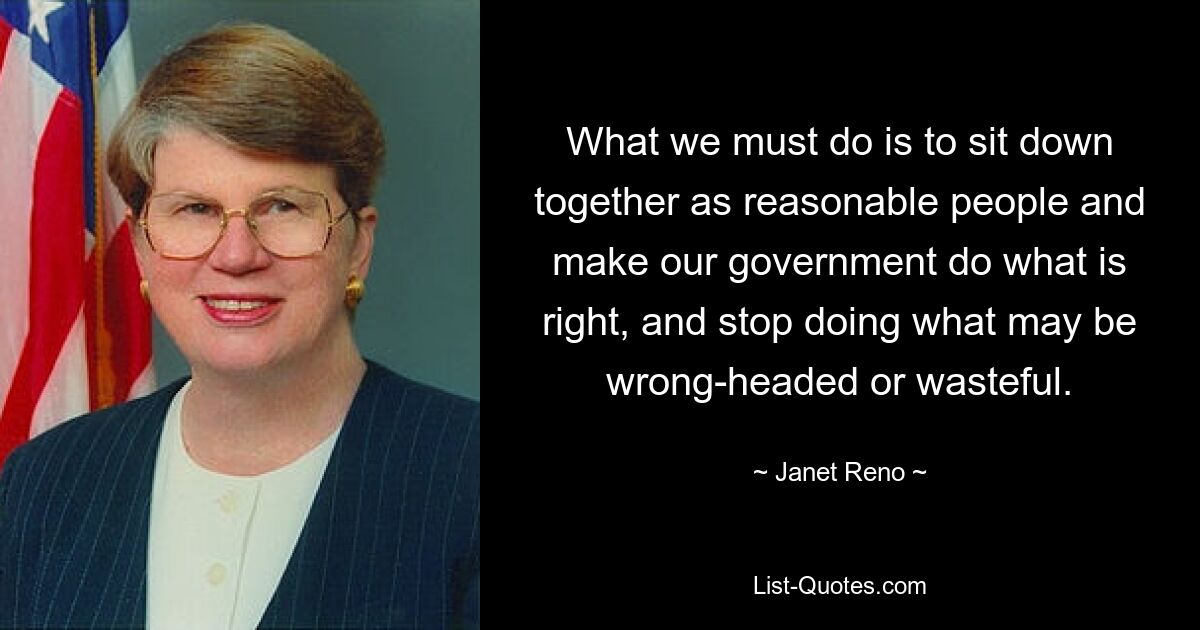 What we must do is to sit down together as reasonable people and make our government do what is right, and stop doing what may be wrong-headed or wasteful. — © Janet Reno