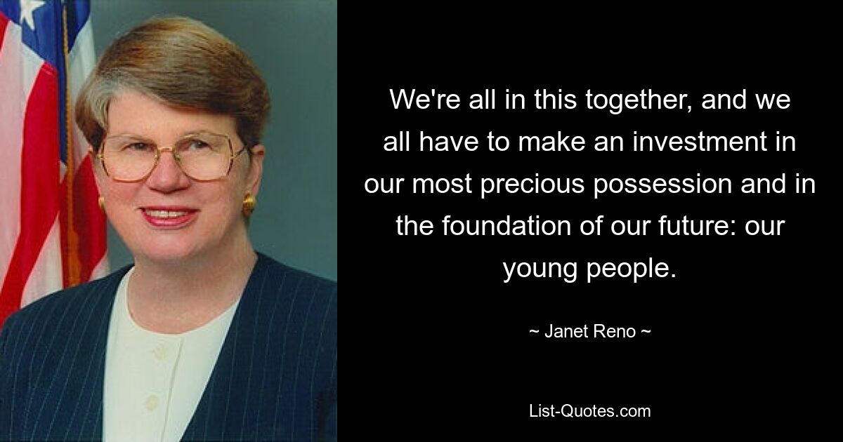 We're all in this together, and we all have to make an investment in our most precious possession and in the foundation of our future: our young people. — © Janet Reno