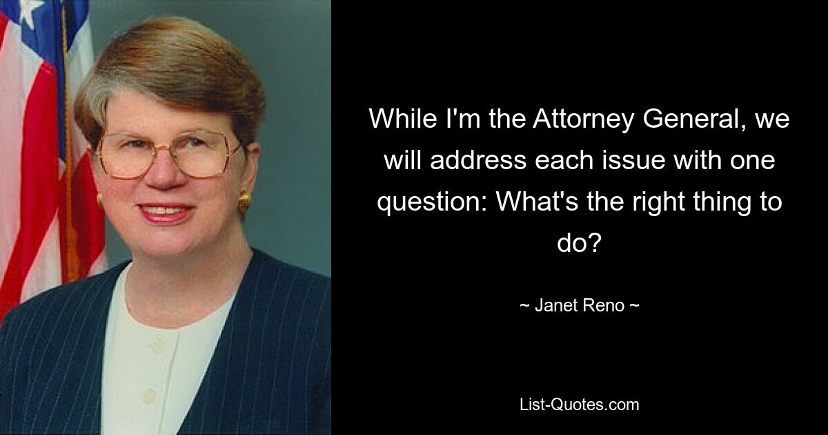 While I'm the Attorney General, we will address each issue with one question: What's the right thing to do? — © Janet Reno