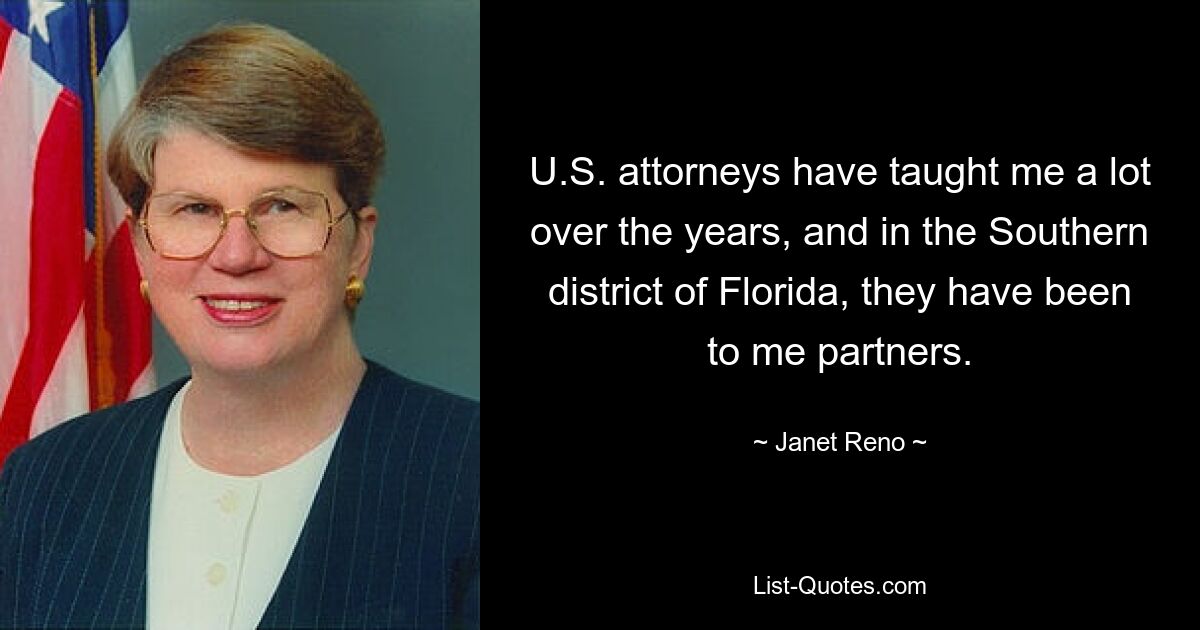 U.S. attorneys have taught me a lot over the years, and in the Southern district of Florida, they have been to me partners. — © Janet Reno