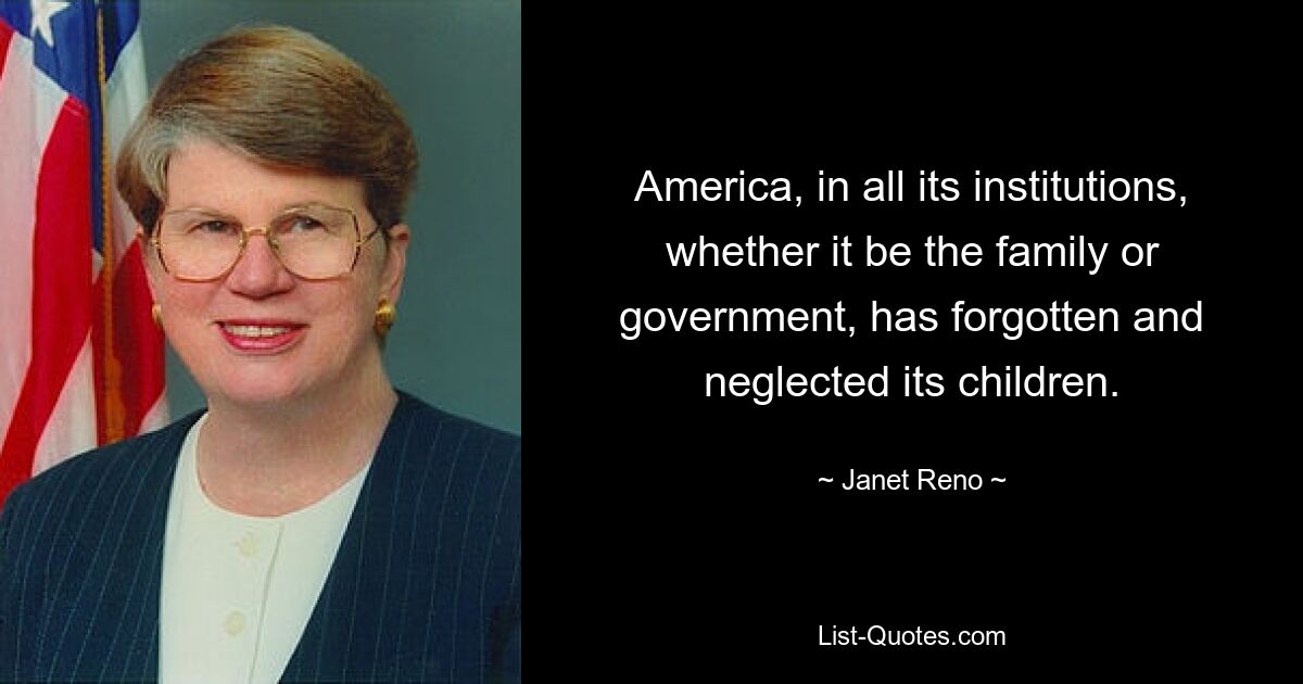 America, in all its institutions, whether it be the family or government, has forgotten and neglected its children. — © Janet Reno