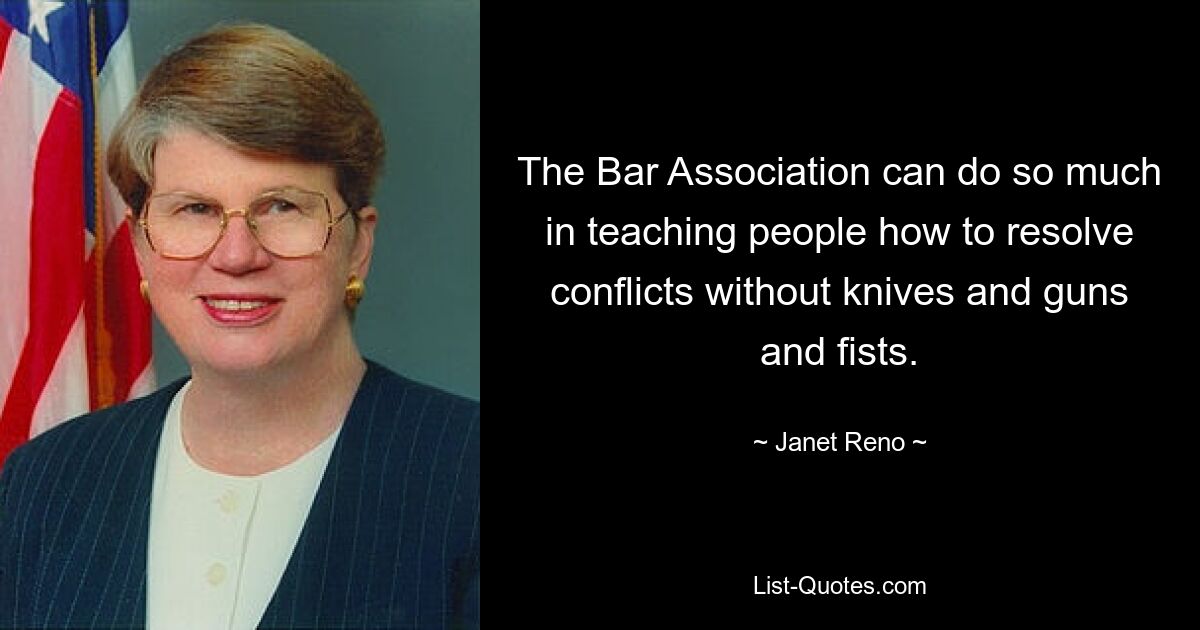 The Bar Association can do so much in teaching people how to resolve conflicts without knives and guns and fists. — © Janet Reno