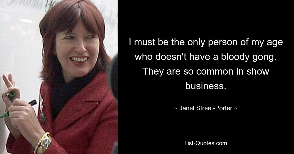 I must be the only person of my age who doesn't have a bloody gong. They are so common in show business. — © Janet Street-Porter