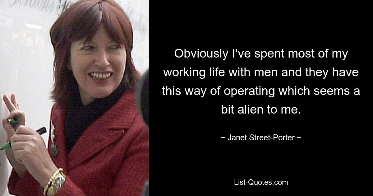 Obviously I've spent most of my working life with men and they have this way of operating which seems a bit alien to me. — © Janet Street-Porter