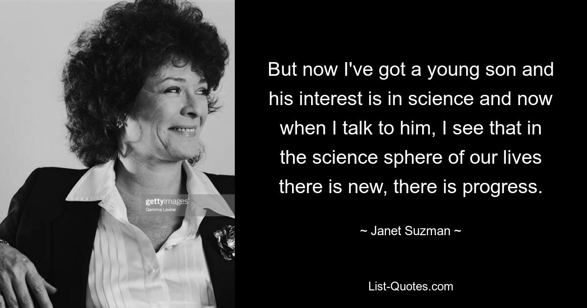 But now I've got a young son and his interest is in science and now when I talk to him, I see that in the science sphere of our lives there is new, there is progress. — © Janet Suzman