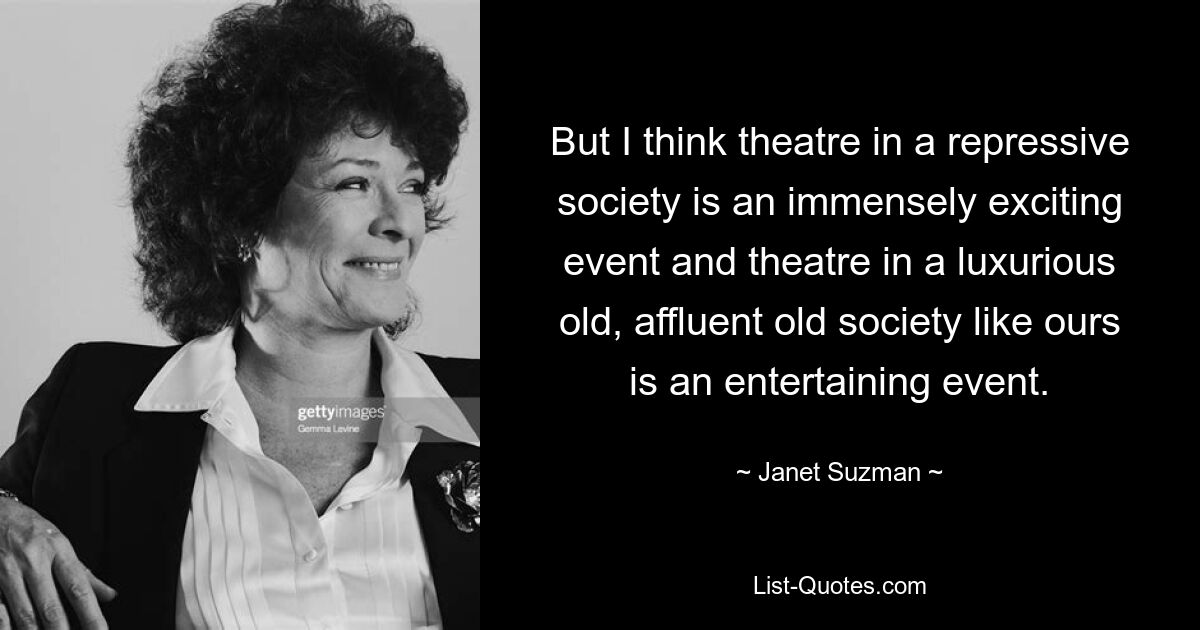 But I think theatre in a repressive society is an immensely exciting event and theatre in a luxurious old, affluent old society like ours is an entertaining event. — © Janet Suzman