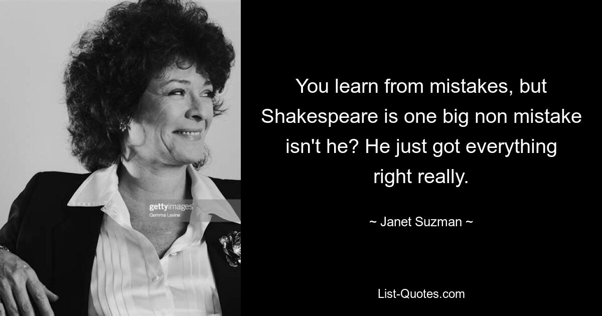 You learn from mistakes, but Shakespeare is one big non mistake isn't he? He just got everything right really. — © Janet Suzman