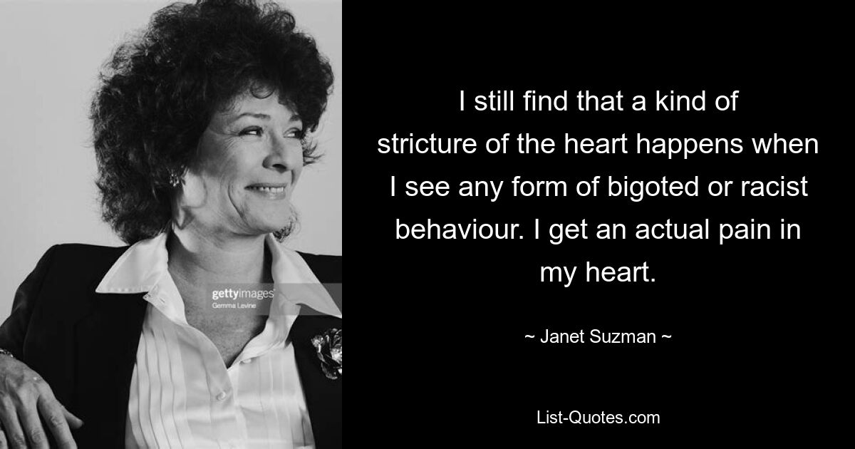 I still find that a kind of stricture of the heart happens when I see any form of bigoted or racist behaviour. I get an actual pain in my heart. — © Janet Suzman