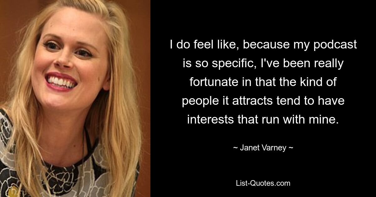 I do feel like, because my podcast is so specific, I've been really fortunate in that the kind of people it attracts tend to have interests that run with mine. — © Janet Varney