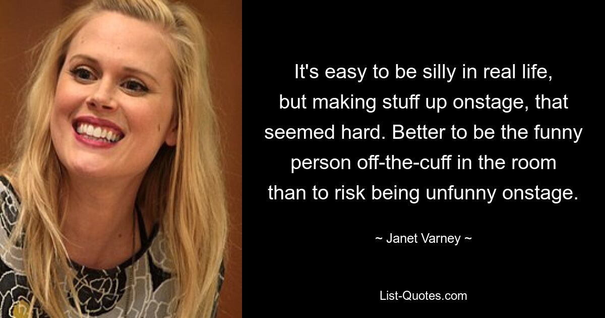 It's easy to be silly in real life, but making stuff up onstage, that seemed hard. Better to be the funny person off-the-cuff in the room than to risk being unfunny onstage. — © Janet Varney